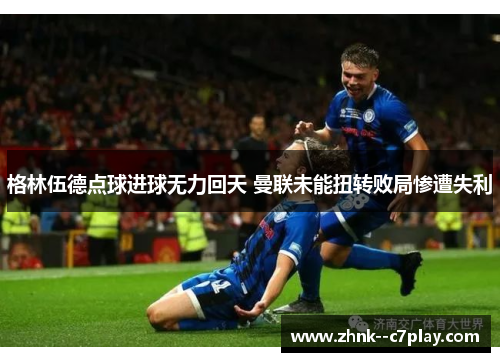 格林伍德点球进球无力回天 曼联未能扭转败局惨遭失利