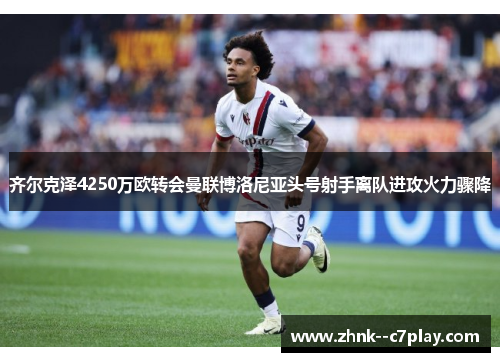 齐尔克泽4250万欧转会曼联博洛尼亚头号射手离队进攻火力骤降