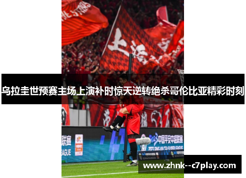 乌拉圭世预赛主场上演补时惊天逆转绝杀哥伦比亚精彩时刻