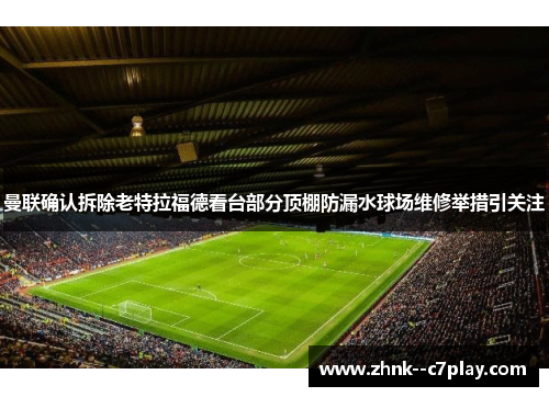 曼联确认拆除老特拉福德看台部分顶棚防漏水球场维修举措引关注